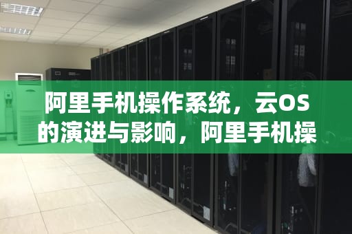 阿里手机操作系统，云OS的演进与影响，阿里手机操作系统怎么样