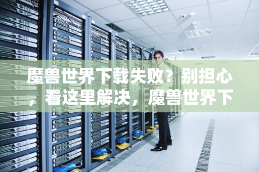 魔兽世界下载失败？别担心，看这里解决，魔兽世界下载失败怎么回事