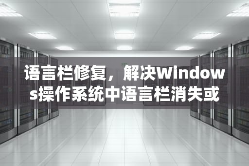 语言栏修复，解决Windows操作系统中语言栏消失或无法使用的全面指南，语言栏修复工具