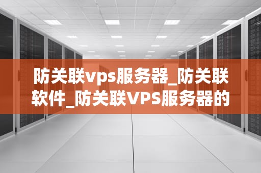 防关联vps服务器_防关联软件_防关联VPS服务器的全面解析