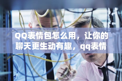 QQ表情包怎么用，让你的聊天更生动有趣，qq表情包怎么用到微信上