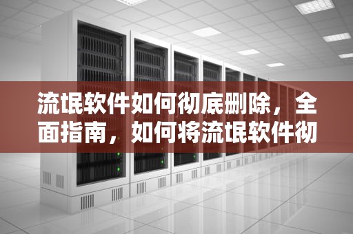 流氓软件如何彻底删除，全面指南，如何将流氓软件彻底删除