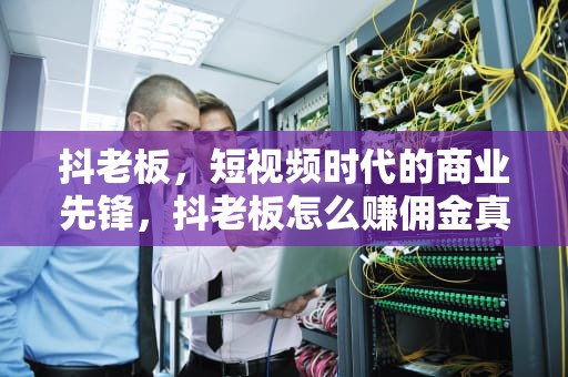 抖老板，短视频时代的商业先锋，抖老板怎么赚佣金真的假的