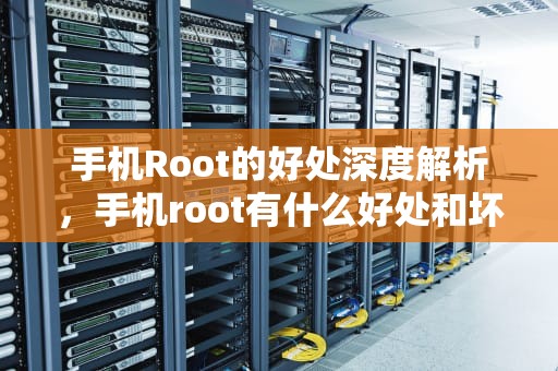 手机Root的好处深度解析，手机root有什么好处和坏处