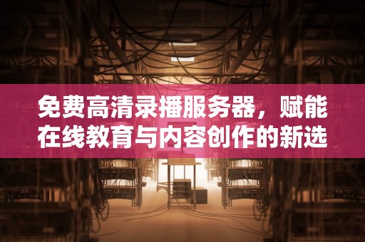 免费高清录播服务器，赋能在线教育与内容创作的新选择，免费高清录播服务器的安全性