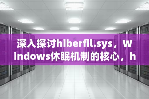 深入探讨hiberfil.sys，Windows休眠机制的核心，hiberfil.sys文件可以删除吗