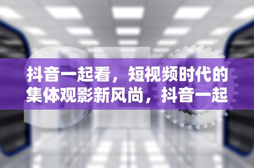 抖音一起看，短视频时代的集体观影新风尚，抖音一起看视频会有摄像头吗
