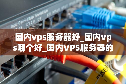 国内vps服务器好_国内vps哪个好_国内VPS服务器的优势与选择