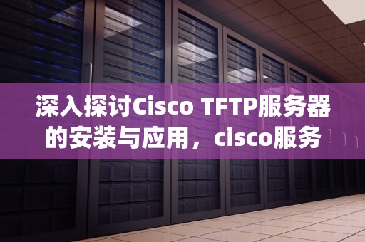 深入探讨Cisco TFTP服务器的安装与应用，cisco服务器如何设置ftp