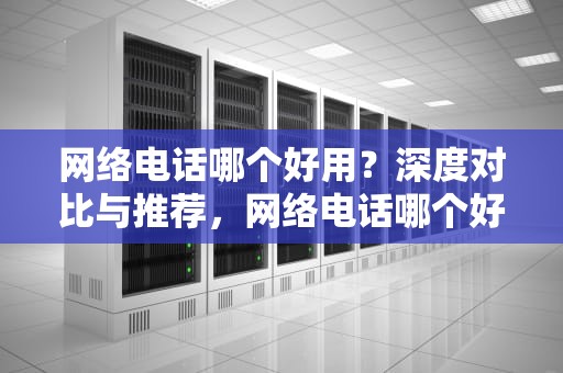网络电话哪个好用？深度对比与推荐，网络电话哪个好用又实惠