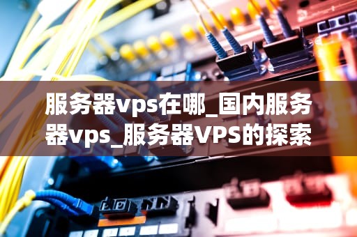 服务器vps在哪_国内服务器vps_服务器VPS的探索与应用
