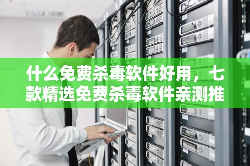 什么免费杀毒软件好用，七款精选免费杀毒软件亲测推荐，什么免费杀毒软件好用无广告