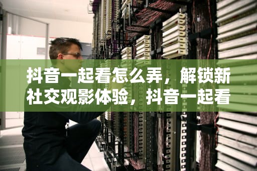 抖音一起看怎么弄，解锁新社交观影体验，抖音一起看怎么弄啊