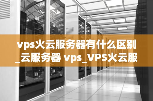vps火云服务器有什么区别_云服务器 vps_VPS火云服务器与普通VPS服务器的区别
