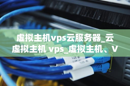 虚拟主机vps云服务器_云虚拟主机 vps_虚拟主机、VPS云服务器及其在现代IT基础设施中的重要性
