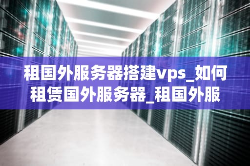 租国外服务器搭建vps_如何租赁国外服务器_租国外服务器搭建VPS的全面指南