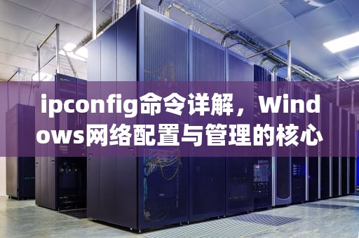 ipconfig命令详解，Windows网络配置与管理的核心工具，ipconfig命令详解步骤
