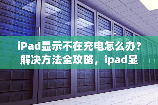 iPad显示不在充电怎么办？解决方法全攻略，ipad显示不在充电怎么办?