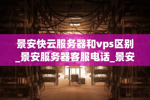 景安快云服务器和vps区别_景安服务器客服电话_景安快云服务器与VPS的区别