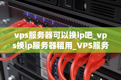vps服务器可以换ip吧_vps换ip服务器租用_VPS服务器更换IP的全面指南