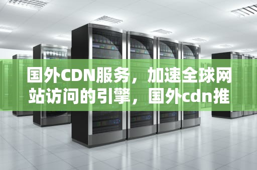 国外CDN服务，加速全球网站访问的引擎，国外cdn推荐