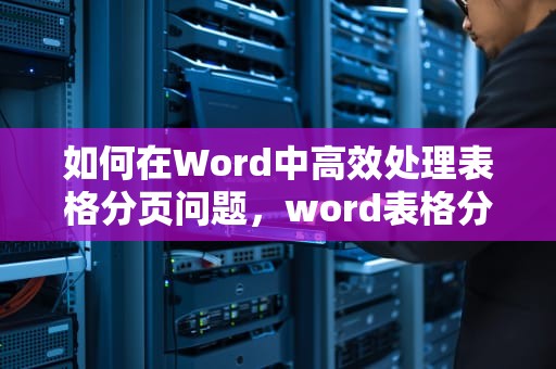 如何在Word中高效处理表格分页问题，word表格分页怎么重复表头