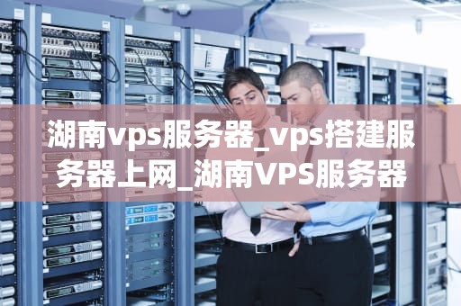 湖南vps服务器_vps搭建服务器上网_湖南VPS服务器的优势与应用