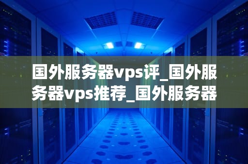 国外服务器vps评_国外服务器vps推荐_国外服务器VPS评测：性能、价格与服务的综合考量