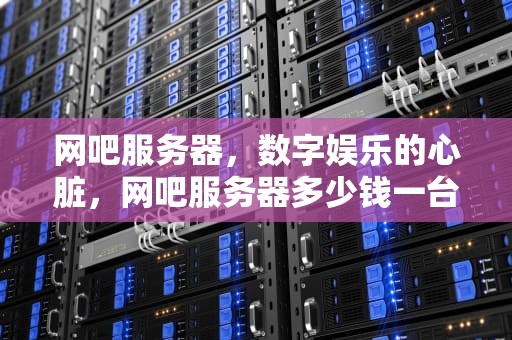 网吧服务器，数字娱乐的心脏，网吧服务器多少钱一台