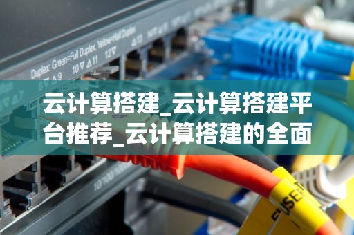云计算搭建_云计算搭建平台推荐_云计算搭建的全面指南