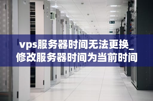 vps服务器时间无法更换_修改服务器时间为当前时间_解决VPS服务器时间无法更换的问题
