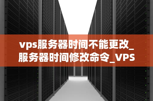 vps服务器时间不能更改_服务器时间修改命令_VPS服务器时间不能更改的问题及解决方案