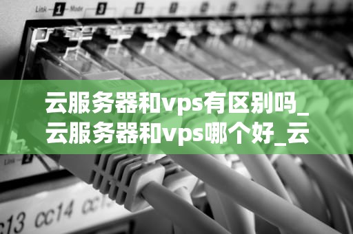 云服务器和vps有区别吗_云服务器和vps哪个好_云服务器与VPS的区别
