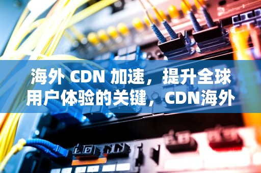 海外 CDN 加速，提升全球用户体验的关键，CDN海外加速阿里云