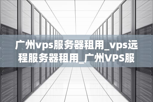 广州vps服务器租用_vps远程服务器租用_广州VPS服务器租用的全面解析