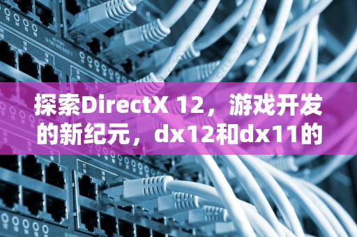 探索DirectX 12，游戏开发的新纪元，dx12和dx11的区别