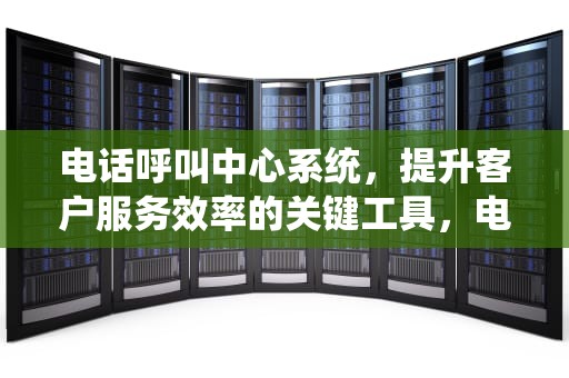 电话呼叫中心系统，提升客户服务效率的关键工具，电话呼叫中心系统方案
