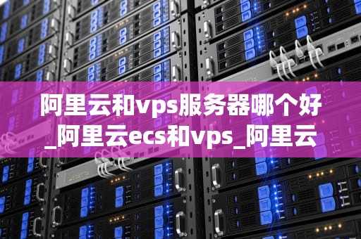 阿里云和vps服务器哪个好_阿里云ecs和vps_阿里云与VPS服务器的比较分析