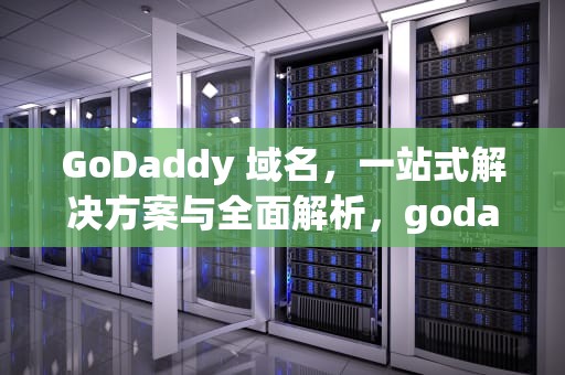GoDaddy 域名，一站式解决方案与全面解析，godaddy域名转移到阿里云