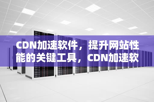 CDN加速软件，提升网站性能的关键工具，CDN加速软件