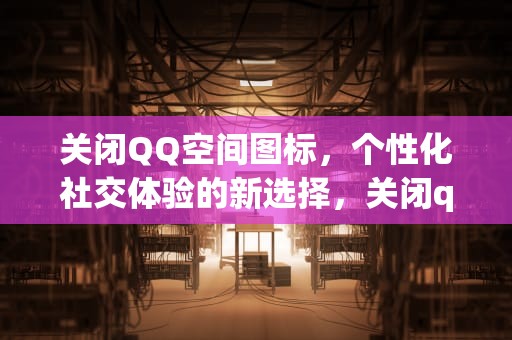 关闭QQ空间图标，个性化社交体验的新选择，关闭qq空间图标显示