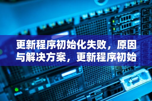 更新程序初始化失败，原因与解决方案，更新程序初始化失败怎么办