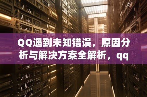 QQ遇到未知错误，原因分析与解决方案全解析，qq遇到未知错误是什么意思