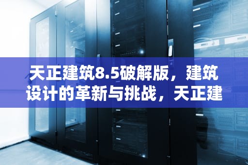 天正建筑8.5破解版，建筑设计的革新与挑战，天正建筑8.5破解版下载