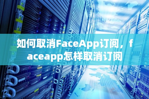 如何取消FaceApp订阅，faceapp怎样取消订阅
