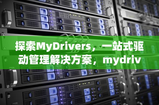 探索MyDrivers，一站式驱动管理解决方案，mydrivers是什么文件