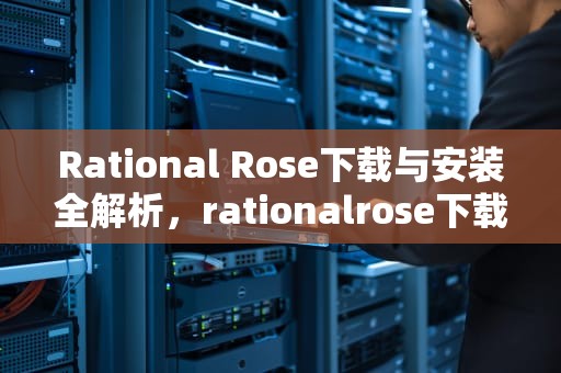 Rational Rose下载与安装全解析，rationalrose下载