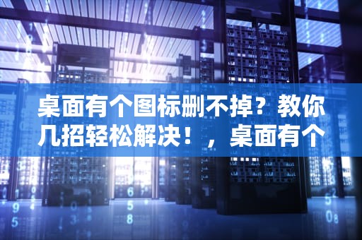 桌面有个图标删不掉？教你几招轻松解决！，桌面有个图标删不掉怎么办