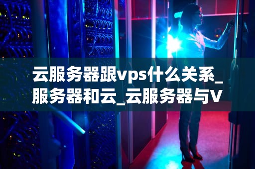 云服务器跟vps什么关系_服务器和云_云服务器与VPS：深入理解其关系及差异