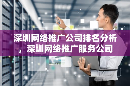 深圳网络推广公司排名分析，深圳网络推广服务公司